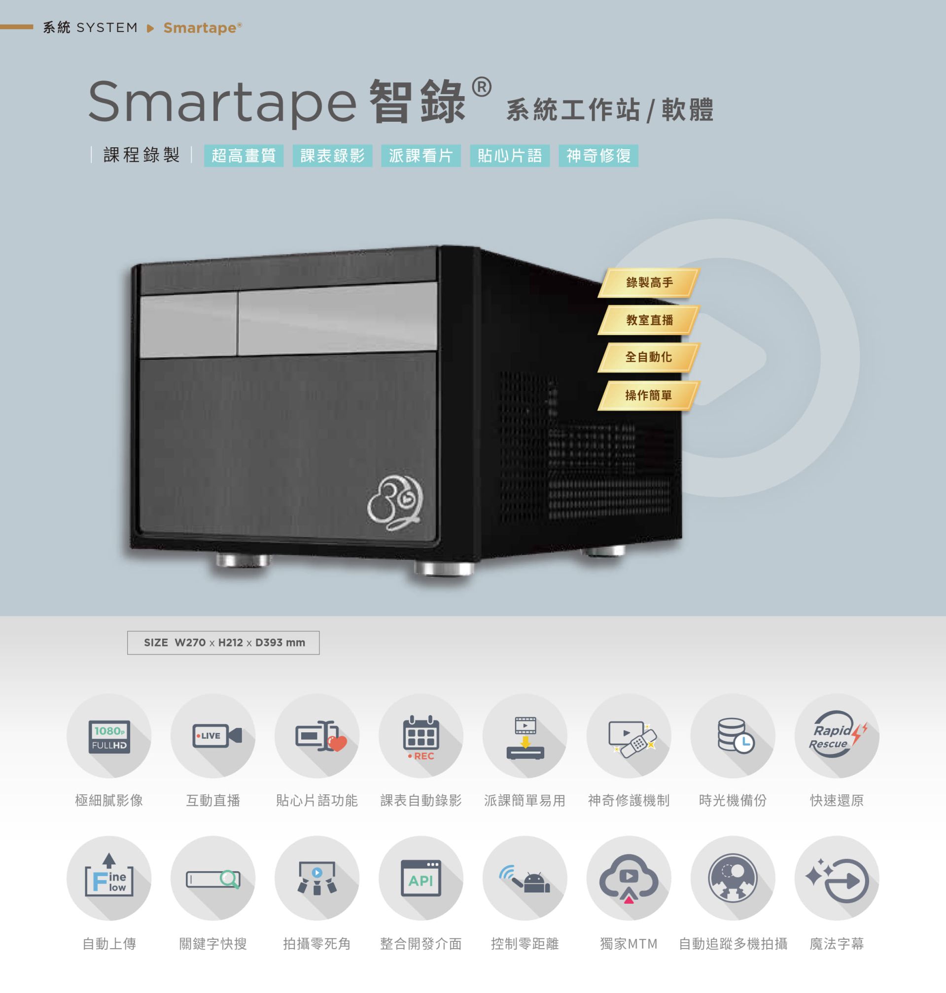 Smartape 智錄系統軟體專為課程錄影與教室直播打造，支援全自動追蹤多機拍攝、神奇修復、貼心片語、快速還原、派課看片與自動錄製上傳，具備極細膩 4K 畫質、操作簡單零死角，整合課表與 API 發布，支援關鍵字搜尋、影片剪輯、魔法字幕與時光機備份，適用教育機構與企業訓練，是智慧教學與錄影系統的全自動解決方案。